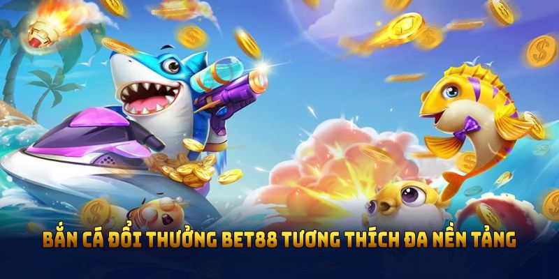 Bắn cá đổi thưởng Bet88 tương thích đa nền tảng cùng nhiều điểm thú vị